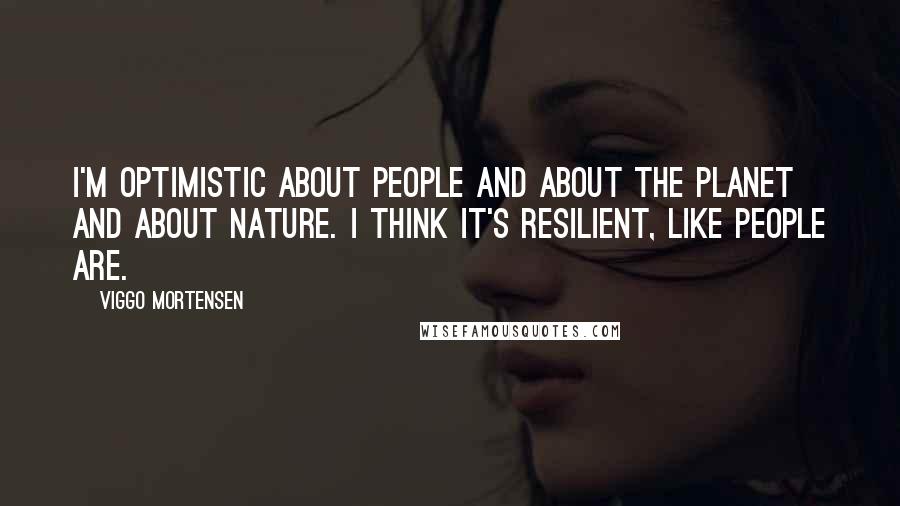 Viggo Mortensen Quotes: I'm optimistic about people and about the planet and about nature. I think it's resilient, like people are.