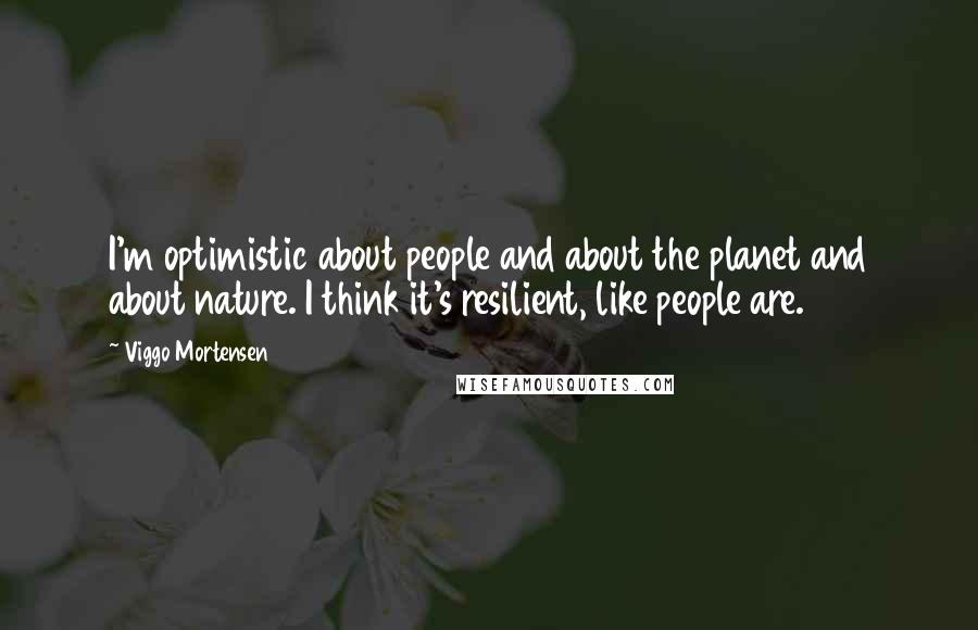 Viggo Mortensen Quotes: I'm optimistic about people and about the planet and about nature. I think it's resilient, like people are.