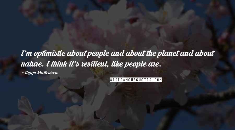 Viggo Mortensen Quotes: I'm optimistic about people and about the planet and about nature. I think it's resilient, like people are.