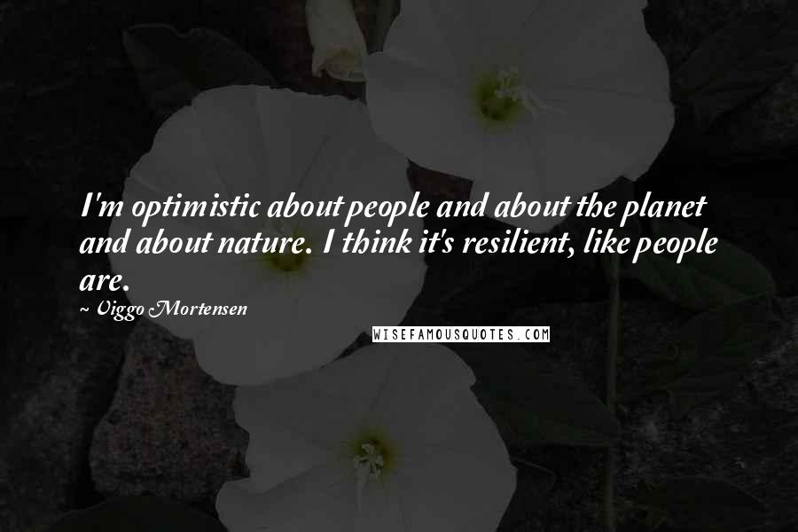 Viggo Mortensen Quotes: I'm optimistic about people and about the planet and about nature. I think it's resilient, like people are.