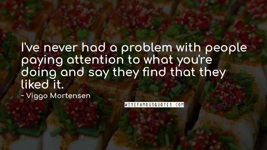 Viggo Mortensen Quotes: I've never had a problem with people paying attention to what you're doing and say they find that they liked it.