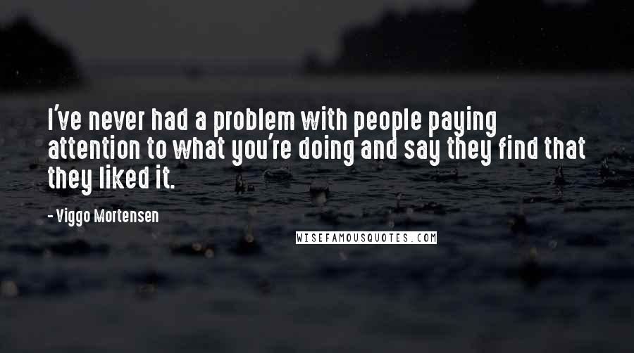 Viggo Mortensen Quotes: I've never had a problem with people paying attention to what you're doing and say they find that they liked it.