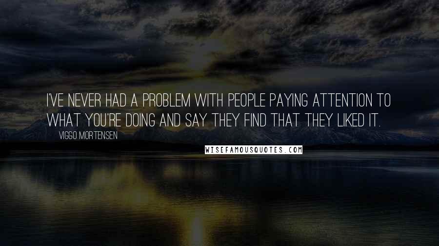 Viggo Mortensen Quotes: I've never had a problem with people paying attention to what you're doing and say they find that they liked it.