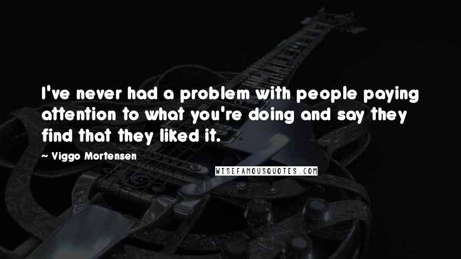 Viggo Mortensen Quotes: I've never had a problem with people paying attention to what you're doing and say they find that they liked it.