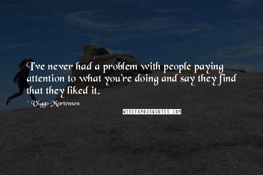 Viggo Mortensen Quotes: I've never had a problem with people paying attention to what you're doing and say they find that they liked it.