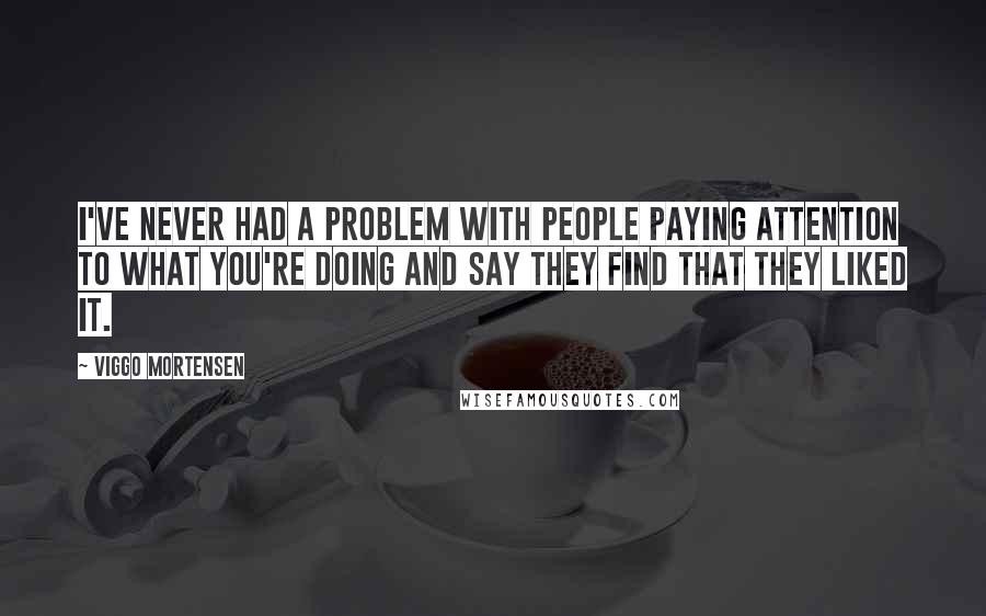 Viggo Mortensen Quotes: I've never had a problem with people paying attention to what you're doing and say they find that they liked it.