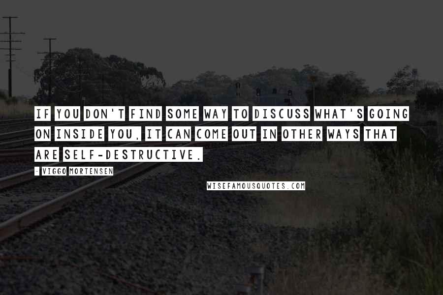 Viggo Mortensen Quotes: If you don't find some way to discuss what's going on inside you, it can come out in other ways that are self-destructive.