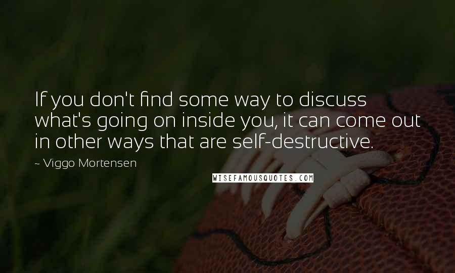 Viggo Mortensen Quotes: If you don't find some way to discuss what's going on inside you, it can come out in other ways that are self-destructive.