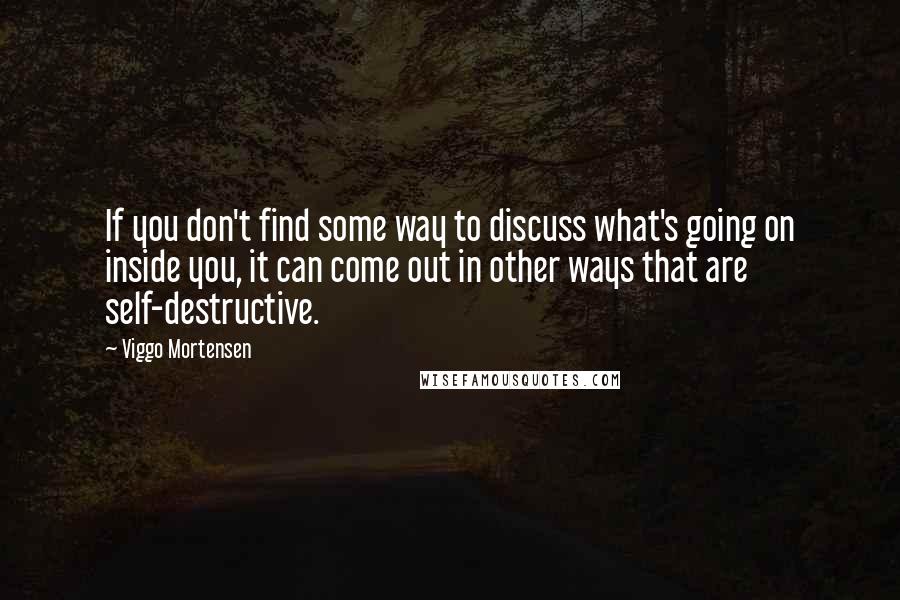 Viggo Mortensen Quotes: If you don't find some way to discuss what's going on inside you, it can come out in other ways that are self-destructive.