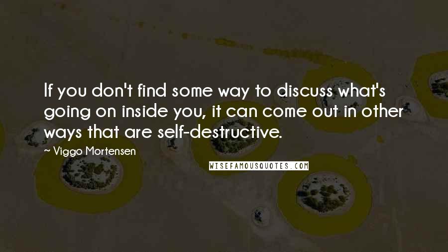 Viggo Mortensen Quotes: If you don't find some way to discuss what's going on inside you, it can come out in other ways that are self-destructive.