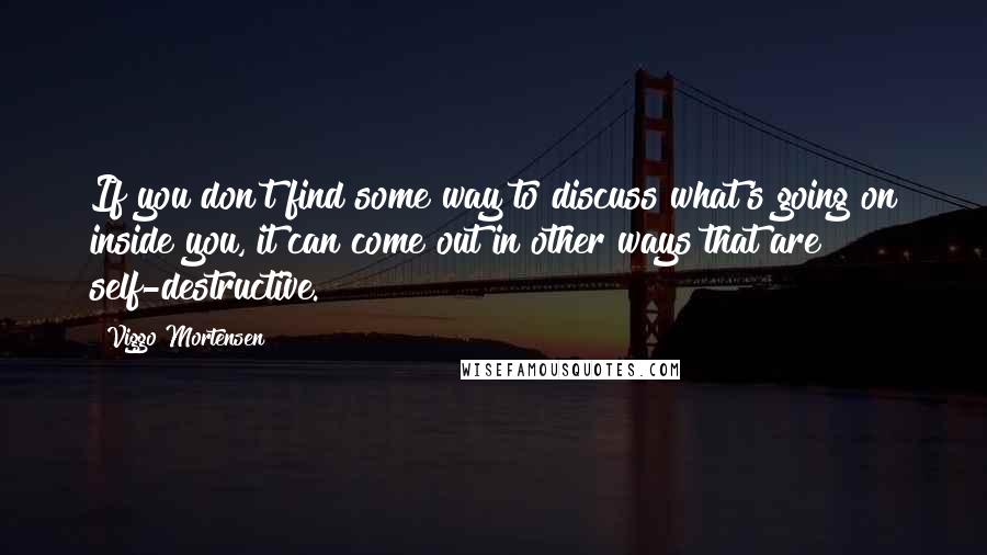 Viggo Mortensen Quotes: If you don't find some way to discuss what's going on inside you, it can come out in other ways that are self-destructive.