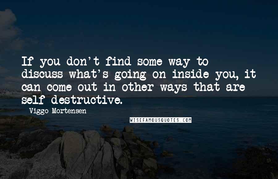 Viggo Mortensen Quotes: If you don't find some way to discuss what's going on inside you, it can come out in other ways that are self-destructive.