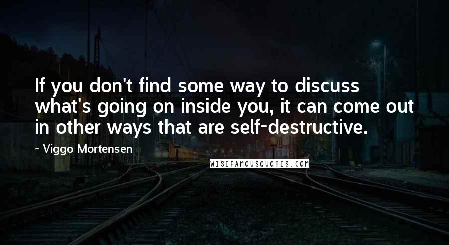 Viggo Mortensen Quotes: If you don't find some way to discuss what's going on inside you, it can come out in other ways that are self-destructive.