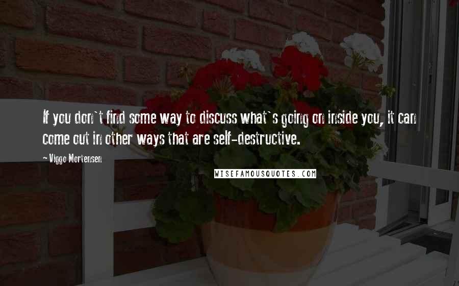 Viggo Mortensen Quotes: If you don't find some way to discuss what's going on inside you, it can come out in other ways that are self-destructive.