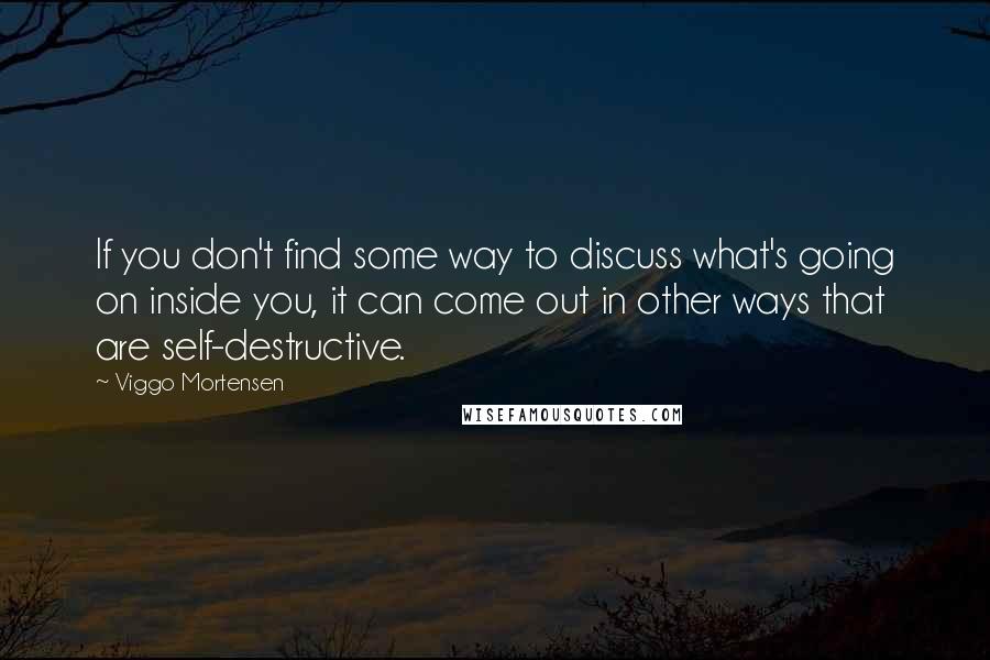 Viggo Mortensen Quotes: If you don't find some way to discuss what's going on inside you, it can come out in other ways that are self-destructive.