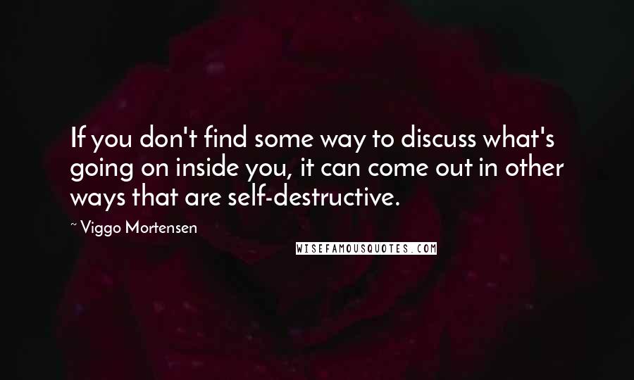 Viggo Mortensen Quotes: If you don't find some way to discuss what's going on inside you, it can come out in other ways that are self-destructive.