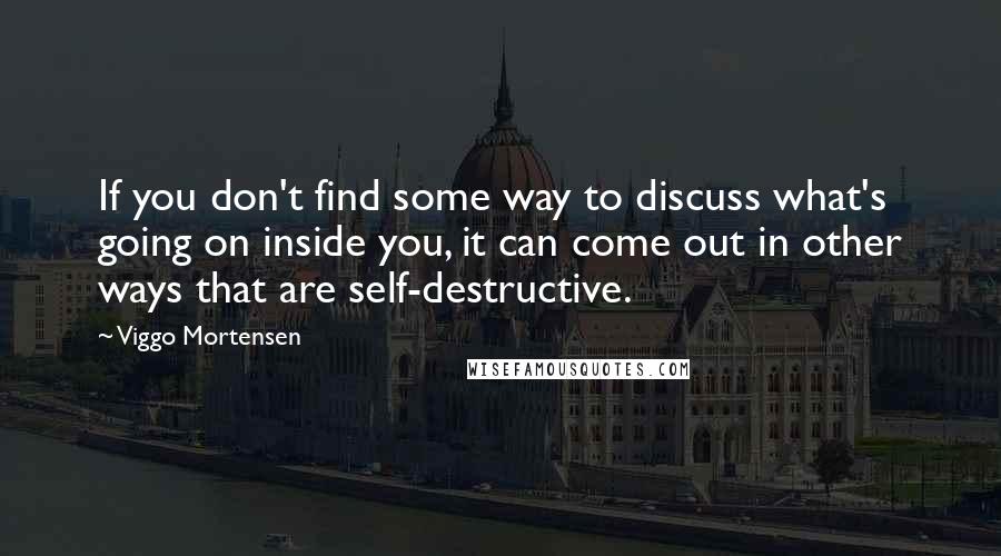 Viggo Mortensen Quotes: If you don't find some way to discuss what's going on inside you, it can come out in other ways that are self-destructive.