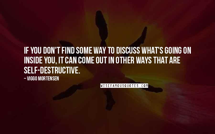 Viggo Mortensen Quotes: If you don't find some way to discuss what's going on inside you, it can come out in other ways that are self-destructive.