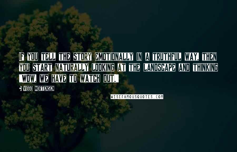 Viggo Mortensen Quotes: If you tell the story emotionally in a truthful way, then you start naturally looking at the landscape and thinking "Wow, we have to watch out."