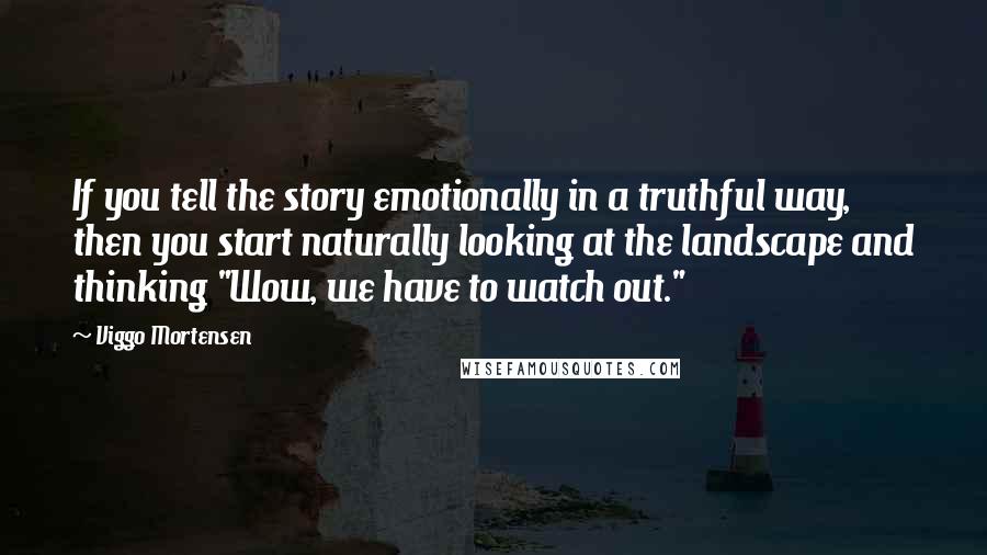 Viggo Mortensen Quotes: If you tell the story emotionally in a truthful way, then you start naturally looking at the landscape and thinking "Wow, we have to watch out."