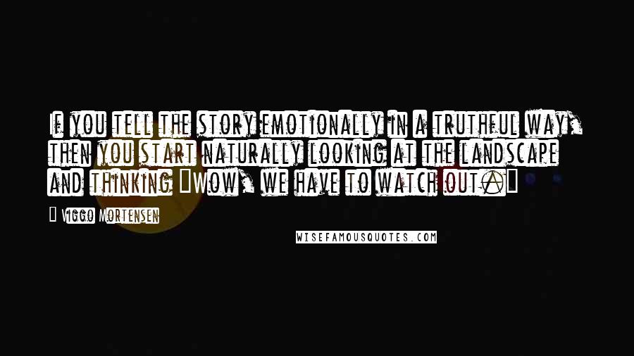 Viggo Mortensen Quotes: If you tell the story emotionally in a truthful way, then you start naturally looking at the landscape and thinking "Wow, we have to watch out."