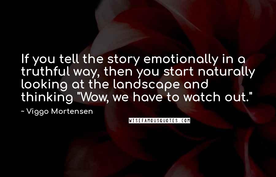 Viggo Mortensen Quotes: If you tell the story emotionally in a truthful way, then you start naturally looking at the landscape and thinking "Wow, we have to watch out."