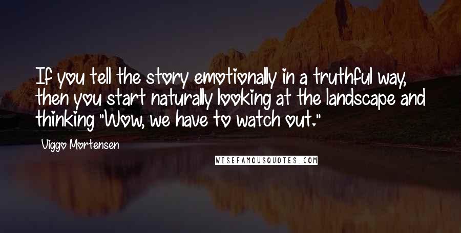 Viggo Mortensen Quotes: If you tell the story emotionally in a truthful way, then you start naturally looking at the landscape and thinking "Wow, we have to watch out."