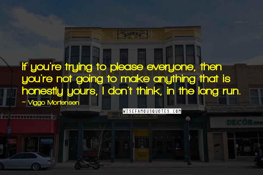 Viggo Mortensen Quotes: If you're trying to please everyone, then you're not going to make anything that is honestly yours, I don't think, in the long run.