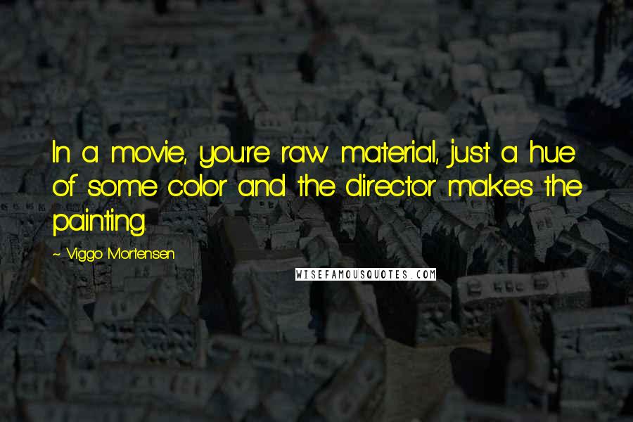 Viggo Mortensen Quotes: In a movie, you're raw material, just a hue of some color and the director makes the painting.