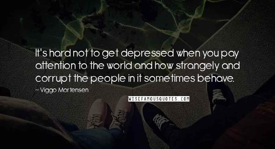 Viggo Mortensen Quotes: It's hard not to get depressed when you pay attention to the world and how strangely and corrupt the people in it sometimes behave.