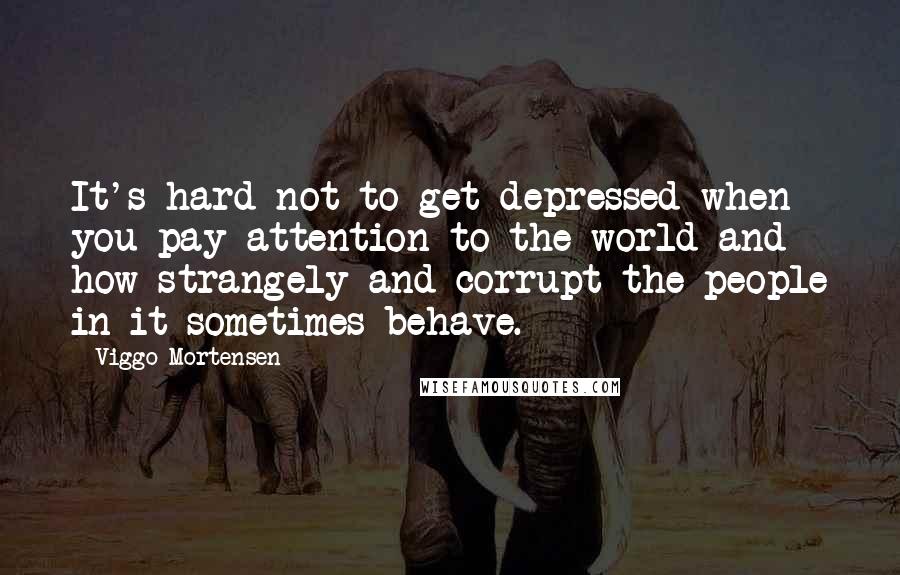 Viggo Mortensen Quotes: It's hard not to get depressed when you pay attention to the world and how strangely and corrupt the people in it sometimes behave.