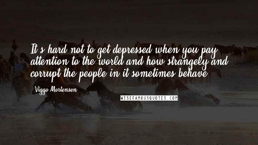 Viggo Mortensen Quotes: It's hard not to get depressed when you pay attention to the world and how strangely and corrupt the people in it sometimes behave.