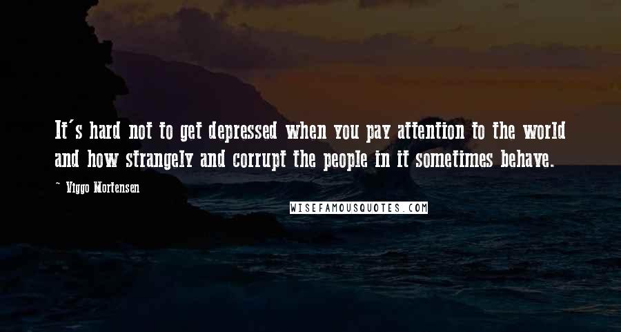 Viggo Mortensen Quotes: It's hard not to get depressed when you pay attention to the world and how strangely and corrupt the people in it sometimes behave.