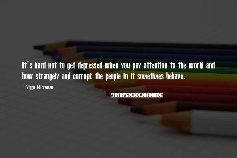 Viggo Mortensen Quotes: It's hard not to get depressed when you pay attention to the world and how strangely and corrupt the people in it sometimes behave.