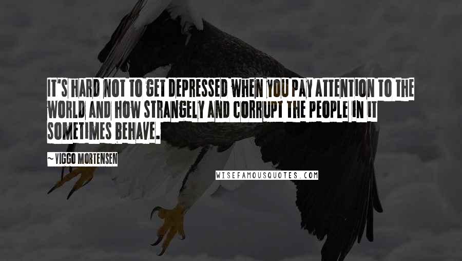 Viggo Mortensen Quotes: It's hard not to get depressed when you pay attention to the world and how strangely and corrupt the people in it sometimes behave.