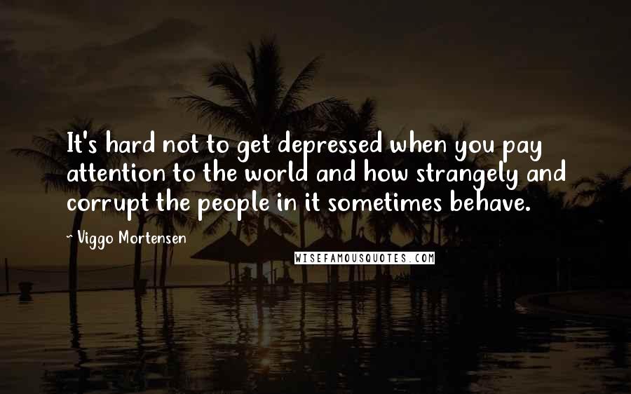 Viggo Mortensen Quotes: It's hard not to get depressed when you pay attention to the world and how strangely and corrupt the people in it sometimes behave.