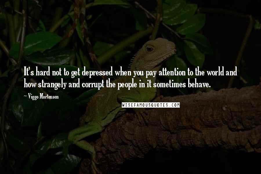 Viggo Mortensen Quotes: It's hard not to get depressed when you pay attention to the world and how strangely and corrupt the people in it sometimes behave.