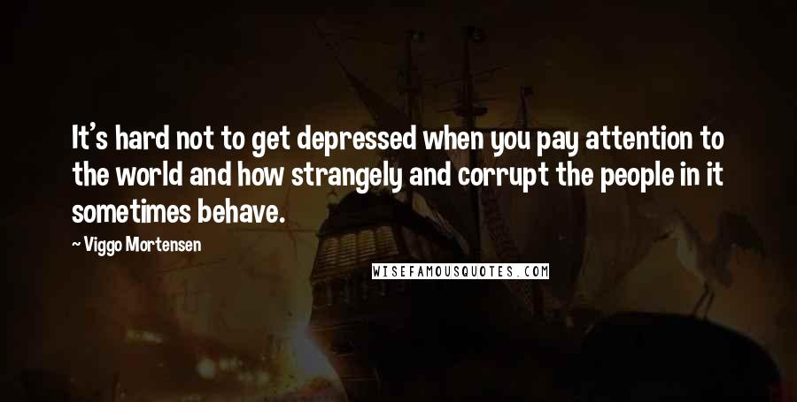 Viggo Mortensen Quotes: It's hard not to get depressed when you pay attention to the world and how strangely and corrupt the people in it sometimes behave.