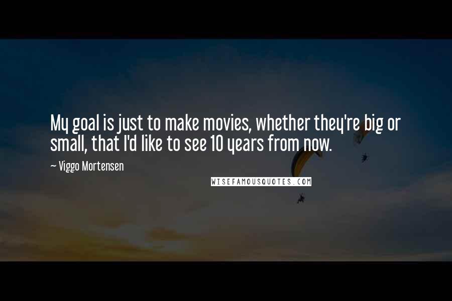 Viggo Mortensen Quotes: My goal is just to make movies, whether they're big or small, that I'd like to see 10 years from now.