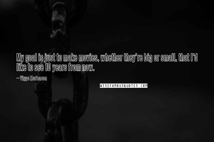 Viggo Mortensen Quotes: My goal is just to make movies, whether they're big or small, that I'd like to see 10 years from now.