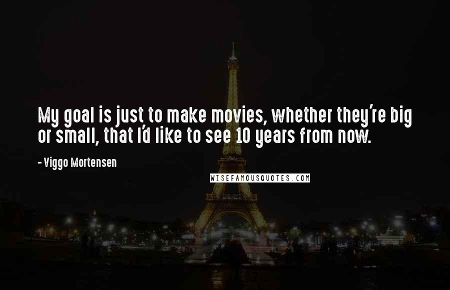 Viggo Mortensen Quotes: My goal is just to make movies, whether they're big or small, that I'd like to see 10 years from now.