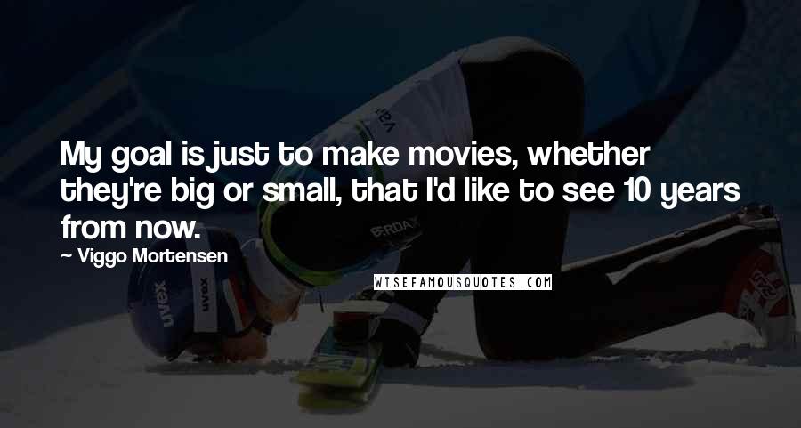 Viggo Mortensen Quotes: My goal is just to make movies, whether they're big or small, that I'd like to see 10 years from now.
