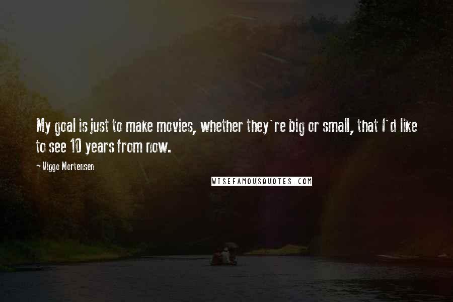 Viggo Mortensen Quotes: My goal is just to make movies, whether they're big or small, that I'd like to see 10 years from now.