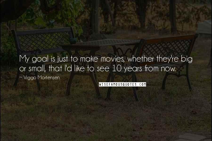 Viggo Mortensen Quotes: My goal is just to make movies, whether they're big or small, that I'd like to see 10 years from now.