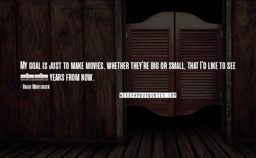 Viggo Mortensen Quotes: My goal is just to make movies, whether they're big or small, that I'd like to see 10 years from now.