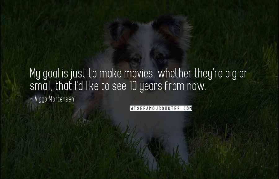 Viggo Mortensen Quotes: My goal is just to make movies, whether they're big or small, that I'd like to see 10 years from now.