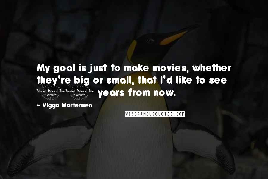 Viggo Mortensen Quotes: My goal is just to make movies, whether they're big or small, that I'd like to see 10 years from now.