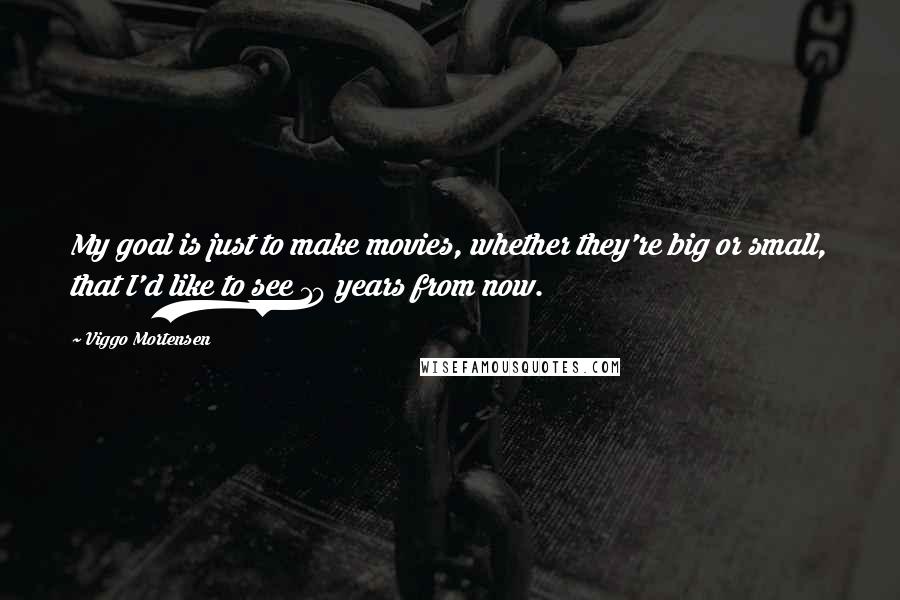 Viggo Mortensen Quotes: My goal is just to make movies, whether they're big or small, that I'd like to see 10 years from now.