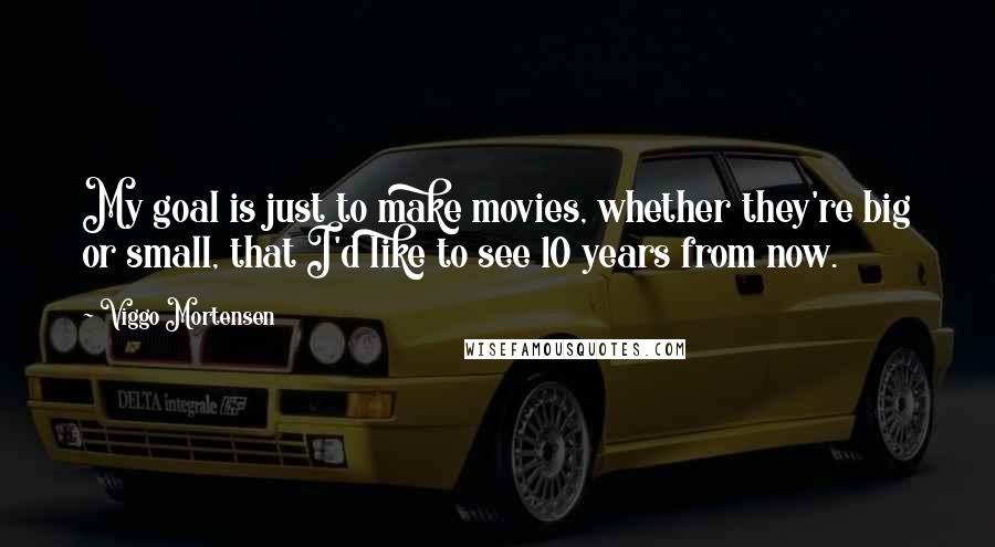 Viggo Mortensen Quotes: My goal is just to make movies, whether they're big or small, that I'd like to see 10 years from now.