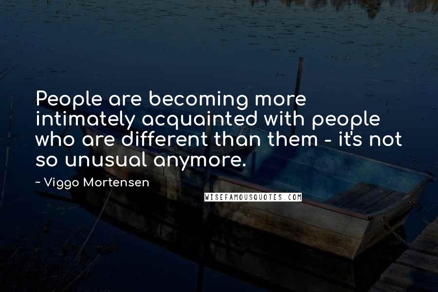 Viggo Mortensen Quotes: People are becoming more intimately acquainted with people who are different than them - it's not so unusual anymore.